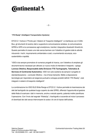 -2-

“ITS Ready” (Intelligent Transportation Systems)

DTCO 2.1 Active è “Pronto per i Sistemi di Trasporto Intelligenti”: si interfaccia con il CANBus, gli strumenti di scarico dati e supporta la comunicazione wireless, la comunicazione
GPRS e GPS e la connessione agli smartphone, tramite il dispositivo bluetooth SmartLink.
Questo permette di creare una rete senza barriere con l’obiettivo di gestire tutte le attività
riducendo i rischi, inquinamento ambientale e costi, e aumentando sicurezza, ecosostenibilità e rapidità.
“VDO è da sempre promotore di numerosi progetti di ricerca, con l’obiettivo di ampliare gli
strumenti tecnici necessari per attivare un nuovo modo di intendere il trasporto - spiega
Lorenzo Ottolina, Responsabile della Divisione TTS Tachographs, Telematics &
Services di Continental Automotive. VDO non solo sostiene da sempre il progetto di
standardizzazione – conclude Ottolina – ma è forza trainante. Mette a disposizione
tecnologie per rispondere ad esigenze puntuali e sviluppa prodotti definiti “ITS Ready”, cioè
integrati in sistemi di trasporto intelligenti”.

La combinazione tra VDO DLD Wide Range e DTCO 2.1 Active permette la trasmissione dei
dati del tachigrafo da qualsiasi luogo coperto da rete GPRS, offrendo l’opportunità al gestore
della flotta di scaricare i dati in memoria, anche a veicolo spento, potendo inoltre pianificare
l’operazione. Con l’invio del segnale “WakeUp”, il tachigrafo si accende ed inizia il processo
di download dei dati senza interrompere la sosta o le ore di riposo dell’autista.

Sabrina Zapperi
Head of Communication RSO Italy
Tel. +39 0235680.310 – cell. +39 348 5328771

Continental Automotive Trading Italia Srl

 