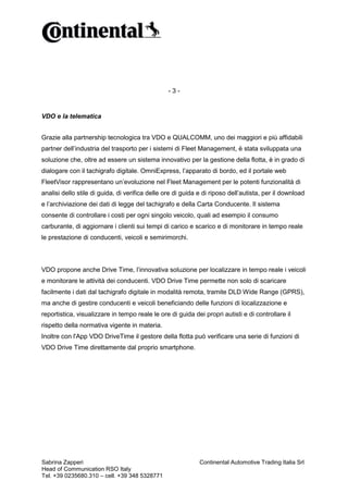 -3-

VDO e la telematica
Grazie alla partnership tecnologica tra VDO e QUALCOMM, uno dei maggiori e più affidabili
partner dell’industria del trasporto per i sistemi di Fleet Management, è stata sviluppata una
soluzione che, oltre ad essere un sistema innovativo per la gestione della flotta, è in grado di
dialogare con il tachigrafo digitale. OmniExpress, l’apparato di bordo, ed il portale web
FleetVisor rappresentano un’evoluzione nel Fleet Management per le potenti funzionalità di
analisi dello stile di guida, di verifica delle ore di guida e di riposo dell’autista, per il download
e l’archiviazione dei dati di legge del tachigrafo e della Carta Conducente. Il sistema
consente di controllare i costi per ogni singolo veicolo, quali ad esempio il consumo
carburante, di aggiornare i clienti sui tempi di carico e scarico e di monitorare in tempo reale
le prestazione di conducenti, veicoli e semirimorchi.

VDO propone anche Drive Time, l’innovativa soluzione per localizzare in tempo reale i veicoli
e monitorare le attività dei conducenti. VDO Drive Time permette non solo di scaricare
facilmente i dati dal tachigrafo digitale in modalità remota, tramite DLD Wide Range (GPRS),
ma anche di gestire conducenti e veicoli beneficiando delle funzioni di localizzazione e
reportistica, visualizzare in tempo reale le ore di guida dei propri autisti e di controllare il
rispetto della normativa vigente in materia.
Inoltre con l'App VDO DriveTime il gestore della flotta può verificare una serie di funzioni di
VDO Drive Time direttamente dal proprio smartphone.

Sabrina Zapperi
Head of Communication RSO Italy
Tel. +39 0235680.310 – cell. +39 348 5328771

Continental Automotive Trading Italia Srl

 
