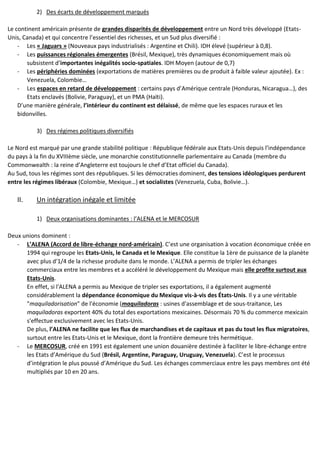 2) Des écarts de développement marqués
Le continent américain présente de grandes disparités de développement entre un Nord très développé (Etats-
Unis, Canada) et qui concentre l’essentiel des richesses, et un Sud plus diversifié :
- Les « Jaguars » (Nouveaux pays industrialisés : Argentine et Chili). IDH élevé (supérieur à 0,8).
- Les puissances régionales émergentes (Brésil, Mexique), très dynamiques économiquement mais où
subsistent d’importantes inégalités socio-spatiales. IDH Moyen (autour de 0,7)
- Les périphéries dominées (exportations de matières premières ou de produit à faible valeur ajoutée). Ex :
Venezuela, Colombie…
- Les espaces en retard de développement : certains pays d’Amérique centrale (Honduras, Nicaragua…), des
Etats enclavés (Bolivie, Paraguay), et un PMA (Haïti).
D’une manière générale, l’intérieur du continent est délaissé, de même que les espaces ruraux et les
bidonvilles.
3) Des régimes politiques diversifiés
Le Nord est marqué par une grande stabilité politique : République fédérale aux Etats-Unis depuis l’indépendance
du pays à la fin du XVIIIème siècle, une monarchie constitutionnelle parlementaire au Canada (membre du
Commonwealth : la reine d’Angleterre est toujours le chef d’Etat officiel du Canada).
Au Sud, tous les régimes sont des républiques. Si les démocraties dominent, des tensions idéologiques perdurent
entre les régimes libéraux (Colombie, Mexique…) et socialistes (Venezuela, Cuba, Bolivie…).
II. Un intégration inégale et limitée
1) Deux organisations dominantes : l’ALENA et le MERCOSUR
Deux unions dominent :
- L’ALENA (Accord de libre-échange nord-américain). C’est une organisation à vocation économique créée en
1994 qui regroupe les Etats-Unis, le Canada et le Mexique. Elle constitue la 1ère de puissance de la planète
avec plus d'1/4 de la richesse produite dans le monde. L’ALENA a permis de tripler les échanges
commerciaux entre les membres et a accéléré le développement du Mexique mais elle profite surtout aux
Etats-Unis.
En effet, si l'ALENA a permis au Mexique de tripler ses exportations, il a également augmenté
considérablement la dépendance économique du Mexique vis-à-vis des États-Unis. Il y a une véritable
"maquiladorisation" de l'économie (maquiladoras : usines d'assemblage et de sous-traitance, Les
maquiladoras exportent 40% du total des exportations mexicaines. Désormais 70 % du commerce mexicain
s'effectue exclusivement avec les Etats-Unis.
De plus, l’ALENA ne facilite que les flux de marchandises et de capitaux et pas du tout les flux migratoires,
surtout entre les Etats-Unis et le Mexique, dont la frontière demeure très hermétique.
- Le MERCOSUR, créé en 1991 est également une union douanière destinée à faciliter le libre-échange entre
les Etats d’Amérique du Sud (Brésil, Argentine, Paraguay, Uruguay, Venezuela). C’est le processus
d’intégration le plus poussé d’Amérique du Sud. Les échanges commerciaux entre les pays membres ont été
multipliés par 10 en 20 ans.
 