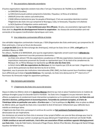 2) Des associations régionales secondaires
D’autres organisations régionales existent mais elles n’ont pas l’importance de l’ALENA ou du MERCOSUR :
- Le CARICOM (Caraïbes)
- La CAN (Communauté andine) comprend la Colombie, l’Equateur, le Pérou et la Bolivie)
- UNASUR (Union des nations sud-américaines.
- L’ALBA (Alliance bolivarienne pour les peuples d’Amérique). C’est une association destinée à contrer
l’hégémonie des Etats-Unis qui comprend le Nicaragua, Cuba, le Venezuela, l’Equateur et la Bolivie)
- La SICA (Système d’intégration centre-américain)
Les associations régionales sont trop nombreuses pour être efficaces. De plus, ces associations regroupent des
Etats dont les disparités de développement freinent la coopération : les réseaux de communication sont mal
connectés et les espaces transfrontaliers dynamiques sont rares.
3) Une intégration continentale difficile et limitée
Une véritable intégration continentale n’existe pas. L’OEA (Organisation des Etats américains), qui comprend les 35
Etats américains, n’est qu’un forum de discussion.
Le projet de ZLEA (Zone de libre-échange des Amériques), initié par les Etats-Unis en 1994, a été gelé par le
président Obama en 2009.
Par ailleurs, l’ALENA et le MERCOSUR, ainsi que les organisations régionales servent avant tout à défendre les
intérêts nationaux, notamment ceux des puissances dominantes :
- Les Etats-Unis attirent 75% des exportations canadiennes et 78% des exportations mexicaines alors que les
importations mexicaines provenant du Canada ne représentent que 2 % du total et les canadiennes du
Mexique 1%. Le PIB du Mexique ne représente que 6% de celui des Etats-Unis.
- Le Brésil réalise 60% des exportations du Mercosur et n'en importe que 11% de son total. L'Argentine n'est
que le 3ème partenaire du Brésil derrière les EU et la Chine.
Cependant, sous la pression des institutions internationales (FMI, OMC), les Etats ouvrent leurs frontières malgré
leurs différends par le biais d’accords bilatéraux. Par exemple, les Etats-Unis demeurent le 2ème client et le 1er
fournisseur du Venezuela malgré les oppositions politiques.
III. Des tensions persistantes
1) L’hégémonie des Etats-Unis source de tensions
Depuis le début du XIXème siècle et la doctrine Monroe (doctrine qui met en place l’isolationnisme en matière de
politique étrangère jusqu’à la Seconde Guerre mondiale : les Etats-Unis s’engagent à ne pas intervenir dans les
affaires européennes et condamnent toute intervention européenne sur le continent américain), les Etats-Unis ont
cherché à dominer, politiquement et économiquement, l’ensemble du continent européen, et à faire de
l’Amérique latine en particulier une sorte « d’arrière-cour ». C’est la politique du Big Stick, mise en place au début
du XXème siècle, par laquelle les Etats-Unis s’accordent le droit d’intervenir militairement pour défendre leurs
intérêts en Amérique latine.
L’hégémonie des Etats-Unis a provoqué et continue de susciter un fort sentiment d’antiaméricanisme et la
dénonciation de son impérialisme.
Ces résistances ont amené les Etats-Unis à renoncer à leur projet d’édifier une zone de libre-échange pour tout le
continent (ZLEA). C’est pour contrer ce projet que les pays dénonçant l’impérialisme américain ont fondé l’ALBA.
L’ALBA constitue un axe anti-américain, c’est-à-dire une association d’Etats socialistes opposés idéologiquement
aux Etats-Unis : Cuba de Fidel Castro, Venezuela d’Hugo Chavez, Bolivie d’Evo Morales, Nicaragua de Daniel Ortega,
Equateur de Rafael Correa…
 