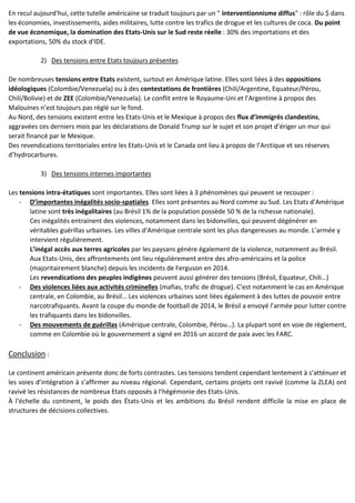 En recul aujourd'hui, cette tutelle américaine se traduit toujours par un " interventionnisme diffus" : rôle du $ dans
les économies, investissements, aides militaires, lutte contre les trafics de drogue et les cultures de coca. Du point
de vue économique, la domination des Etats-Unis sur le Sud reste réelle : 30% des importations et des
exportations, 50% du stock d'IDE.
2) Des tensions entre Etats toujours présentes
De nombreuses tensions entre Etats existent, surtout en Amérique latine. Elles sont liées à des oppositions
idéologiques (Colombie/Venezuela) ou à des contestations de frontières (Chili/Argentine, Equateur/Pérou,
Chili/Bolivie) et de ZEE (Colombie/Venezuela). Le conflit entre le Royaume-Uni et l’Argentine à propos des
Malouines n’est toujours pas réglé sur le fond.
Au Nord, des tensions existent entre les Etats-Unis et le Mexique à propos des flux d’immigrés clandestins,
aggravées ces derniers mois par les déclarations de Donald Trump sur le sujet et son projet d’ériger un mur qui
serait financé par le Mexique.
Des revendications territoriales entre les Etats-Unis et le Canada ont lieu à propos de l’Arctique et ses réserves
d’hydrocarbures.
3) Des tensions internes importantes
Les tensions intra-étatiques sont importantes. Elles sont liées à 3 phénomènes qui peuvent se recouper :
- D’importantes inégalités socio-spatiales. Elles sont présentes au Nord comme au Sud. Les Etats d’Amérique
latine sont très inégalitaires (au Brésil 1% de la population possède 50 % de la richesse nationale).
Ces inégalités entrainent des violences, notamment dans les bidonvilles, qui peuvent dégénérer en
véritables guérillas urbaines. Les villes d’Amérique centrale sont les plus dangereuses au monde. L’armée y
intervient régulièrement.
L’inégal accès aux terres agricoles par les paysans génère également de la violence, notamment au Brésil.
Aux Etats-Unis, des affrontements ont lieu régulièrement entre des afro-américains et la police
(majoritairement blanche) depuis les incidents de Ferguson en 2014.
Les revendications des peuples indigènes peuvent aussi générer des tensions (Brésil, Equateur, Chili…)
- Des violences liées aux activités criminelles (mafias, trafic de drogue). C’est notamment le cas en Amérique
centrale, en Colombie, au Brésil… Les violences urbaines sont liées également à des luttes de pouvoir entre
narcotrafiquants. Avant la coupe du monde de football de 2014, le Brésil a envoyé l’armée pour lutter contre
les trafiquants dans les bidonvilles.
- Des mouvements de guérillas (Amérique centrale, Colombie, Pérou…). La plupart sont en voie de règlement,
comme en Colombie où le gouvernement a signé en 2016 un accord de paix avec les FARC.
Conclusion :
Le continent américain présente donc de forts contrastes. Les tensions tendent cependant lentement à s’atténuer et
les voies d’intégration à s’affirmer au niveau régional. Cependant, certains projets ont ravivé (comme la ZLEA) ont
ravivé les résistances de nombreux Etats opposés à l’hégémonie des Etats-Unis.
À l’échelle du continent, le poids des États-Unis et les ambitions du Brésil rendent difficile la mise en place de
structures de décisions collectives.
 
