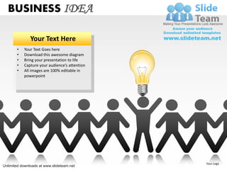 BUSINESS IDEA

               Your Text Here
       •   Your Text Goes here
       •   Download this awesome diagram
       •   Bring your presentation to life
       •   Capture your audience’s attention
       •   All images are 100% editable in
           powerpoint




                                               Your Logo
Unlimited downloads at www.slideteam.net
 