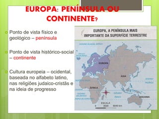 EUROPA: PENÍNSULA OU
CONTINENTE?
 Ponto de vista físico e
geológico – península
 Ponto de vista histórico-social
– continente
 Cultura europeia – ocidental,
baseada no alfabeto latino,
nas religiões judaico-cristãs e
na ideia de progresso
 