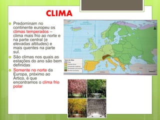 CLIMA
 Predominam no
continente europeu os
climas temperados –
clima mais frio ao norte e
na parte central (e
elevadas altitudes) e
mais quentes na parte
sul.
 São climas nos quais as
estações do ano são bem
definidas
 Somente no norte da
Europa, próximo ao
Ártico, é que
encontramos o clima frio
polar
 