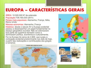 EUROPA – CARACTERÍSTICAS GERAIS
 ÁREA: 10.500.000 K² de extensão
 População:739.165.030 (2011)
 Países mais populosos: Alemanha, França, Itália,
Reino Unido
 Maiores economias: Alemanha, França
 Histórico: desde o século XV a Europa ocidental
passou a desempenhar um papel fundamental no
espaço geográfico mundial. Não só colonizaram
boa parte da superfície terrestre como a
dominaram política, econômica e culturalmente.
 Foi na Europa há cerca de 2.800, que surgiu a
civilização ocidental predominante nos dias de hoje,
a partir das realizações e contribuições dos gregos
e romanos
 