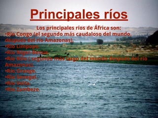 Principales ríos
Los principales ríos de África son:
•Río Congo (el segundo más caudaloso del mundo,
después del río Amazonas).
•Río Limpopo.
•Río Níger-Benue.
•Río Nilo ( segundo más largo del mundo después del río
Amazonas).
•Río Orange.
•Río Senegal.
•Río Volta.
•Río Zambeze.
 