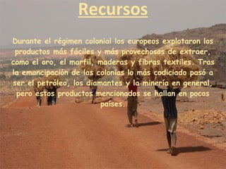 Recursos
Durante el régimen colonial los europeos explotaron los
productos más fáciles y más provechosos de extraer,
como el oro, el marfil, maderas y fibras textiles. Tras
la emancipación de las colonias lo más codiciado pasó a
ser el petróleo, los diamantes y la minería en general,
pero estos productos mencionados se hallan en pocos
países.
 