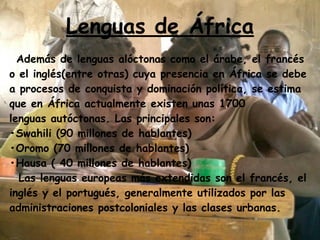 Lenguas de África
Además de lenguas alóctonas como el árabe, el francés
o el inglés(entre otras) cuya presencia en África se debe
a procesos de conquista y dominación política, se estima
que en África actualmente existen unas 1700
lenguas autóctonas. Las principales son:
•Swahili (90 millones de hablantes)
•Oromo (70 millones de hablantes)
•Hausa ( 40 millones de hablantes)
Las lenguas europeas más extendidas son el francés, el
inglés y el portugués, generalmente utilizados por las
administraciones postcoloniales y las clases urbanas.
 