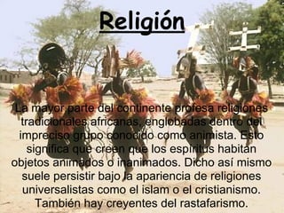 Religión
La mayor parte del continente profesa religiones
tradicionales africanas, englobadas dentro del
impreciso grupo conocido como animista. Esto
significa que creen que los espíritus habitan
objetos animados o inanimados. Dicho así mismo
suele persistir bajo la apariencia de religiones
universalistas como el islam o el cristianismo.
También hay creyentes del rastafarismo.
 