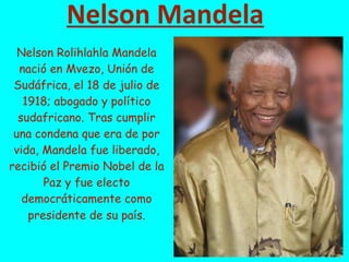 Nelson Mandela
Nelson Rolihlahla Mandela
nació en Mvezo, Unión de
Sudáfrica, el 18 de julio de
1918; abogado y político
sudafricano. Tras cumplir
una condena que era de por
vida, Mandela fue liberado,
recibió el Premio Nobel de la
Paz y fue electo
democráticamente como
presidente de su país.
 
