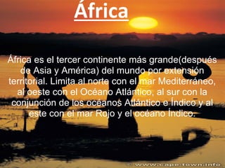 África
África es el tercer continente más grande(después
de Asia y América) del mundo por extensión
territorial. Limita al norte con el mar Mediterráneo,
al oeste con el Océano Atlántico, al sur con la
conjunción de los océanos Atlántico e Índico y al
este con el mar Rojo y el océano Índico.
 