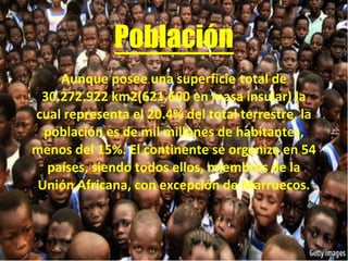Población
Aunque posee una superficie total de
30.272.922 km2(621.600 en masa insular) la
cual representa el 20.4% del total terrestre, la
población es de mil millones de habitantes,
menos del 15%. El continente se organiza en 54
países, siendo todos ellos, miembros de la
Unión Africana, con excepción de Marruecos.
 