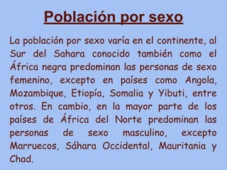 Población por sexo
La población por sexo varía en el continente, al
Sur del Sahara conocido también como el
África negra predominan las personas de sexo
femenino, excepto en países como Angola,
Mozambique, Etiopía, Somalia y Yibuti, entre
otros. En cambio, en la mayor parte de los
países de África del Norte predominan las
personas de sexo masculino, excepto
Marruecos, Sáhara Occidental, Mauritania y
Chad.
 
