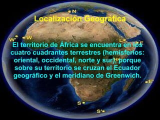 Localización Geográfica
El territorio de África se encuentra en los
cuatro cuadrantes terrestres (hemisferios:
oriental, occidental, norte y sur), porque
sobre su territorio se cruzan el Ecuador
geográfico y el meridiano de Greenwich.
 