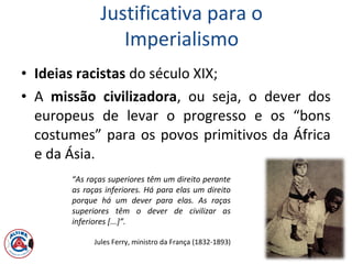 Justificativa para o
Imperialismo
• Ideias racistas do século XIX;
• A missão civilizadora, ou seja, o dever dos
europeus de levar o progresso e os “bons
costumes” para os povos primitivos da África
e da Ásia.
“As raças superiores têm um direito perante
as raças inferiores. Há para elas um direito
porque há um dever para elas. As raças
superiores têm o dever de civilizar as
inferiores [...]”.
Jules Ferry, ministro da França (1832-1893)
 