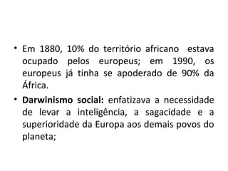 • Em 1880, 10% do território africano estava
ocupado pelos europeus; em 1990, os
europeus já tinha se apoderado de 90% da
África.
• Darwinismo social: enfatizava a necessidade
de levar a inteligência, a sagacidade e a
superioridade da Europa aos demais povos do
planeta;
 