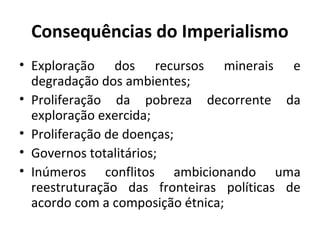 Consequências do Imperialismo
• Exploração dos recursos minerais e
degradação dos ambientes;
• Proliferação da pobreza decorrente da
exploração exercida;
• Proliferação de doenças;
• Governos totalitários;
• Inúmeros conflitos ambicionando uma
reestruturação das fronteiras políticas de
acordo com a composição étnica;
 