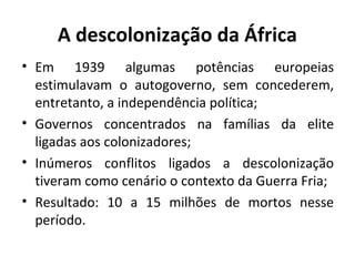 A descolonização da África
• Em 1939 algumas potências europeias
estimulavam o autogoverno, sem concederem,
entretanto, a independência política;
• Governos concentrados na famílias da elite
ligadas aos colonizadores;
• Inúmeros conflitos ligados a descolonização
tiveram como cenário o contexto da Guerra Fria;
• Resultado: 10 a 15 milhões de mortos nesse
período.
 