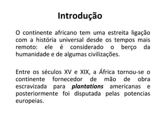 Introdução
O continente africano tem uma estreita ligação
com a história universal desde os tempos mais
remoto: ele é considerado o berço da
humanidade e de algumas civilizações.
Entre os séculos XV e XIX, a África tornou-se o
continente fornecedor de mão de obra
escravizada para plantations americanas e
posteriormente foi disputada pelas potencias
europeias.
 