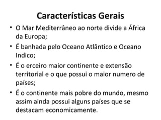 Características Gerais
• O Mar Mediterrâneo ao norte divide a África
da Europa;
• É banhada pelo Oceano Atlântico e Oceano
Indico;
• É o erceiro maior continente e extensão
territorial e o que possui o maior numero de
países;
• É o continente mais pobre do mundo, mesmo
assim ainda possui alguns países que se
destacam economicamente.
 