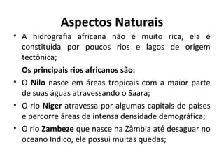 Aspectos Naturais
• A hidrografia africana não é muito rica, ela é
constituída por poucos rios e lagos de origem
tectônica;
Os principais rios africanos são:
• O Nilo nasce em áreas tropicais com a maior parte
de suas águas atravessando o Saara;
• O rio Niger atravessa por algumas capitais de países
e percorre áreas de intensa densidade demográfica;
• O rio Zambeze que nasce na Zâmbia até desaguar no
oceano Indico, ele possui muitas quedas;
 