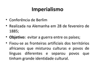 Imperialismo
• Conferência de Berlim
• Realizada na Alemanha em 28 de fevereiro de
1885;
• Objetivo: evitar a guerra entre os países;
• Fixou-se as fronteiras artificiais dos territórios
africanos que misturou culturas e povos de
línguas diferentes e separou povos que
tinham grande identidade cultural.
 