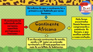 É um dos seis continentes do mundo,
sendo o 3º maior em extensão
territorial e o 2º mais populoso com
mais de um bilhão de habitantes.
O continente foi
colonizado pelos
europeus,
espanhóis
portugueses e
franceses.
Há indícios de que o continente foi o
primeiro a ser habitado por seres
humanos.
Continente
Africano
Nele foram
encontrados
fósseis humanos
comprovando a
existência do
homem, o que
auxiliou estudar
a nossa evolução.
 