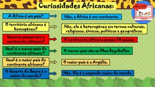 Curiosidades Africanas:
A África é um pais? Não, a África é um continente.
O território africano é
homogêneo?
Não, ele é heterogêneo em termos culturais,
religiosos, étnicos, políticos e geográficos.
Quantos países tem o
continente africano? O continente africano possui 54 países.
Qual é o menor país do
continente africano?
O menor país são as Ilhas Seychelles.
Qual é o maior país do
continente africano?
O maior país é a Argélia.
O deserto do Saara é o
maior do mundo?
Não. Ele é o segundo maior do mundo.
 