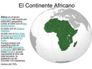 El Continente Africano
África es el tercer
continente del mundo por
extensión geográfica.
Limita al norte con el Mar
Mediterráneo,
al oeste con el Océano
Atlántico
al este con el Mar Rojo,
el Océano Índico y Asia
a través del canal de
Suez.
Aunque posee una
superficie total de
30.272.922 kilómetros
cuadrados (621.600 en
masa insular), la cual
representa el 22% del
total terrestre, la
población es de
910.844.133 habitantes,
menos del 16%.
 