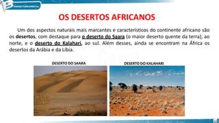 OS DESERTOS AFRICANOS
Um dos aspectos naturais mais marcantes e característicos do continente africano são
os desertos, com destaque para o deserto do Saara (o maior deserto quente da terra), ao
norte, e o deserto do Kalahari, ao sul. Além desses, ainda se encontram na África os
desertos da Arábia e da Líbia.
DESERTO DO SAARA DESERTO DO KALAHARI
13
 
