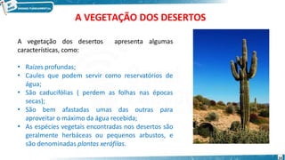 A VEGETAÇÃO DOS DESERTOS
apresenta algumas
A vegetação dos desertos
características, como:
•
•
•
Raízes profundas;
Caules que podem servir como reservatórios de
água;
São caducifólias ( perdem as folhas nas épocas
secas);
• São bem afastadas umas das outras para
•
aproveitar o máximo da água recebida;
As espécies vegetais encontradas nos desertos são
geralmente herbáceas ou pequenos arbustos, e
são denominadas plantas xerófilas.
14
 