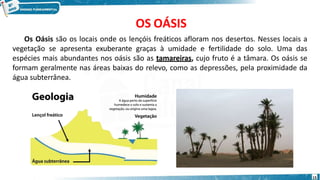 OS OÁSIS
Os Oásis são os locais onde os lençóis freáticos afloram nos desertos. Nesses locais a
vegetação se apresenta exuberante graças à umidade e fertilidade do solo. Uma das
espécies mais abundantes nos oásis são as tamareiras, cujo fruto é a tâmara. Os oásis se
formam geralmente nas áreas baixas do relevo, como as depressões, pela proximidade da
água subterrânea.
15
 