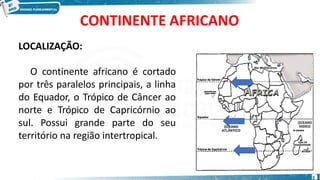 CONTINENTE AFRICANO
LOCALIZAÇÃO:
O continente africano é cortado
por três paralelos principais, a linha
do Equador, o Trópico de Câncer ao
norte e Trópico de Capricórnio ao
sul. Possui grande parte do seu
território na região intertropical.
2
 