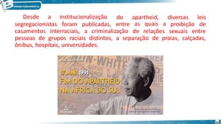segregacionistas
Desde a institucionalização
foram publicadas,
do apartheid,
entre
diversas leis
proibição de
casamentos interraciais, a criminalização
as quais a
de relações sexuais entre
pessoas de grupos raciais distintos, a separação de praias, calçadas,
ônibus, hospitais, universidades.
20
 