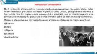 PRATICANDO OS CONHECIMENTOS
01- O continente africano sofreu (e ainda sofre) com várias políticas ditatoriais. Muitas delas
foram financiadas por países europeus e pelos Estados Unidos, principalmente durante a
Guerra Fria. Um dos regimes mais violentos foi o apartheid, que se caracterizou por uma
política racial imposta pela população branca (minoria) sobre os habitantes negros (maioria).
Marque a alternativa que corresponde ao país africano que foi palco do regime apartheid.
a) Ruanda
b) Haiti
c) Nigéria
d) Somália
e) África do Sul
27
 