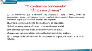 "O continente condenado”
“África em chamas“
28
02- As manchetes que atualmente são publicadas sobre a África, como as
apresentadas acima, expressam o trágico quadro socioeconômico desse continente.
Assinale a opção que inclui um aspecto desse quadro.
a) A média expectativa de vida de grande parte da população.
b) O número pequeno de africanos contaminados com a AIDS.
c) Os conflitos e guerras tribais envolvendo nações africanas.
d) As guerras civis estimuladas pelas potências imperialistas asiáticas.
e)O contingente de africanos fora de seus países de origem, em busca de recursos
naturais.
 