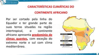 Por ser
CARACTERÍSTICAS CLIMÁTICAS DO
CONTINENTE AFRICANO
cortado pela linha do
Equador e ter grande parte de
suas terras situadas na região
intertropical, o continente
africano apresenta predomínio de
climas quentes, com exceção do
extremo norte e sul com clima
mediterrâneo.
3
 