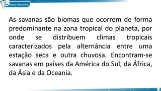 7
As savanas são biomas que ocorrem de forma
predominante na zona tropical do planeta, por
onde se distribuem climas tropicais
caracterizados pela alternância entre uma
estação seca e outra chuvosa. Encontram-se
savanas em países da América do Sul, da África,
da Ásia e da Oceania.
 