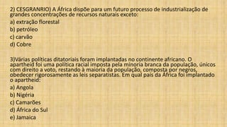 2) CESGRANRIO) A África dispõe para um futuro processo de industrialização de
grandes concentrações de recursos naturais exceto:
a) extração florestal
b) petróleo
c) carvão
d) Cobre
3)Várias políticas ditatoriais foram implantadas no continente africano. O
apartheid foi uma política racial imposta pela minoria branca da população, únicos
com direito a voto, restando à maioria da população, composta por negros,
obedecer rigorosamente as leis separatistas. Em qual país da África foi implantado
o apartheid:
a) Angola
b) Nigéria
c) Camarões
d) África do Sul
e) Jamaica
 