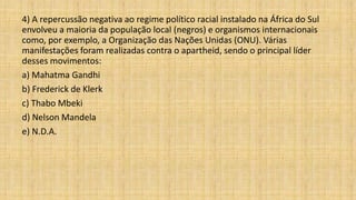 4) A repercussão negativa ao regime político racial instalado na África do Sul
envolveu a maioria da população local (negros) e organismos internacionais
como, por exemplo, a Organização das Nações Unidas (ONU). Várias
manifestações foram realizadas contra o apartheid, sendo o principal líder
desses movimentos:
a) Mahatma Gandhi
b) Frederick de Klerk
c) Thabo Mbeki
d) Nelson Mandela
e) N.D.A.
 