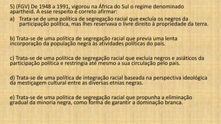 5) (FGV) De 1948 a 1991, vigorou na África do Sul o regime denominado
apartheid. A esse respeito é correto afirmar:
a) Trata-se de uma política de segregação racial que excluía os negros da
participação política, mas lhes reservava o livre direito à propriedade da terra.
b) Trata-se de uma política de segregação racial que previa uma lenta
incorporação da população negra às atividades políticas do país.
c) Trata-se de uma política de segregação racial que excluía negros e asiáticos da
participação política e restringia até mesmo a sua circulação pelo país.
d) Trata-se de uma política de integração racial baseada na perspectiva ideológica
da mestiçagem cultural entre as diversas etnias negras.
e) Trata-se de uma política de segregação racial que propunha a eliminação
gradual da minoria negra, como forma de garantir a dominação branca.
 