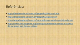 Referências:
• http://brasilescola.uol.com.br/geografia/africa-sul.htm
• http://brasilescola.uol.com.br/geografia/nigeria.htm
• http://www.blogbrasil.com.br/os-problemas-sociais-na-africa-do-sul/
• http://www.africaurgente.org/principais-problemas-sociais-na-africa-
do-sul-quais-sao-fotos-e-video/
 