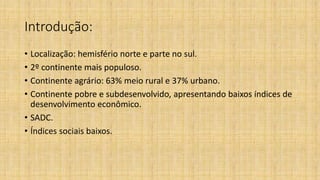 Introdução:
• Localização: hemisfério norte e parte no sul.
• 2º continente mais populoso.
• Continente agrário: 63% meio rural e 37% urbano.
• Continente pobre e subdesenvolvido, apresentando baixos índices de
desenvolvimento econômico.
• SADC.
• Índices sociais baixos.
 