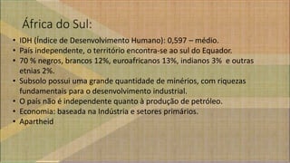 África do Sul:
• IDH (Índice de Desenvolvimento Humano): 0,597 – médio.
• País independente, o território encontra-se ao sul do Equador.
• 70 % negros, brancos 12%, euroafricanos 13%, indianos 3% e outras
etnias 2%.
• Subsolo possui uma grande quantidade de minérios, com riquezas
fundamentais para o desenvolvimento industrial.
• O país não é independente quanto à produção de petróleo.
• Economia: baseada na Indústria e setores primários.
• Apartheid
 