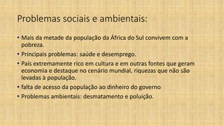 Problemas sociais e ambientais:
• Mais da metade da população da África do Sul convivem com a
pobreza.
• Principais problemas: saúde e desemprego.
• País extremamente rico em cultura e em outras fontes que geram
economia e destaque no cenário mundial, riquezas que não são
levadas à população.
• falta de acesso da população ao dinheiro do governo
• Problemas ambientais: desmatamento e poluição.
 