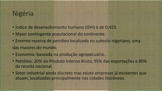 Nigéria
• Índice de desenvolvimento humano (IDH) é de 0,423.
• Maior contingente populacional do continente.
• Enorme reserva de petróleo localizada no subsolo nigeriano, uma
das maiores do mundo.
• Economia: baseada na produção agropecuária.
• Petróleo: 20% do Produto Interno Bruto, 95% das exportações e 80%
da receita nacional.
• Setor industrial ainda discreto mas existe empresas já existentes que
atuam, localizadas principalmente nas cidades litorâneas.
 