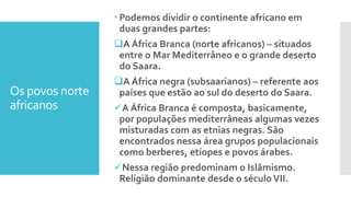 Os povos norte
africanos
 Podemos dividir o continente africano em
duas grandes partes:
A África Branca (norte africanos) – situados
entre o Mar Mediterrâneo e o grande deserto
do Saara.
A África negra (subsaarianos) – referente aos
países que estão ao sul do deserto do Saara.
A África Branca é composta, basicamente,
por populações mediterrâneas algumas vezes
misturadas com as etnias negras. São
encontrados nessa área grupos populacionais
como berberes, etíopes e povos árabes.
Nessa região predominam o Islâmismo.
Religião dominante desde o séculoVII.
 
