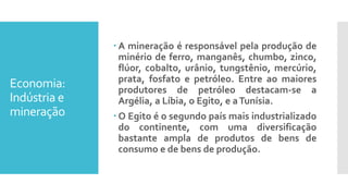 Economia:
Indústria e
mineração
 A mineração é responsável pela produção de
minério de ferro, manganês, chumbo, zinco,
flúor, cobalto, urânio, tungstênio, mercúrio,
prata, fosfato e petróleo. Entre ao maiores
produtores de petróleo destacam-se a
Argélia, a Líbia, o Egito, e aTunísia.
 O Egito é o segundo país mais industrializado
do continente, com uma diversificação
bastante ampla de produtos de bens de
consumo e de bens de produção.
 