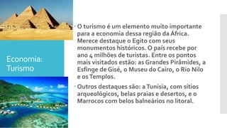 Economia:
Turismo
 O turismo é um elemento muito importante
para a economia dessa região da África.
Merece destaque o Egito com seus
monumentos históricos. O país recebe por
ano 4 milhões de turistas. Entre os pontos
mais visitados estão: as Grandes Pirâmides, a
Esfinge de Gisé, o Museu do Cairo, o Rio Nilo
e osTemplos.
 Outros destaques são: aTunísia, com sítios
arqueológicos, belas praias e desertos, e o
Marrocos com belos balneários no litoral.
 