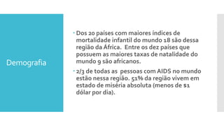 Demografia
 Dos 20 países com maiores índices de
mortalidade infantil do mundo 18 são dessa
região da África. Entre os dez países que
possuem as maiores taxas de natalidade do
mundo 9 são africanos.
 2/3 de todas as pessoas com AIDS no mundo
estão nessa região. 51% da região vivem em
estado de miséria absoluta (menos de $1
dólar por dia).
 
